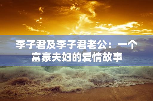 李子君及李子君老公:一个富豪夫妇的爱情故事 李子君及李子君老公:一个富豪夫妇的爱情故事