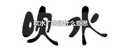 ​吹水广东话什么意思 吹水广东话什么意思怎么说