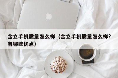 ​金立手机质量怎么样（金立手机质量怎么样?有哪些优点）