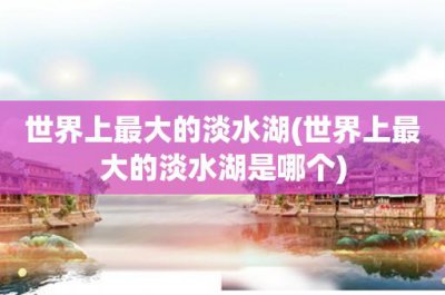 ​世界上最大的淡水湖(世界上最大的淡水湖是哪个)