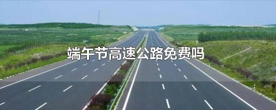 ​端午节高速公路免费吗?2022广东 端午节高速公路免费吗?2022成都