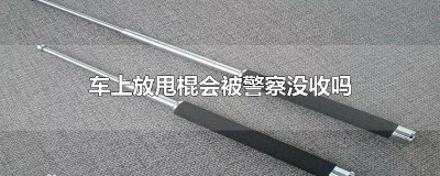 ​车里放个甩棍防身犯法吗 车上放电棍会被警察没收吗