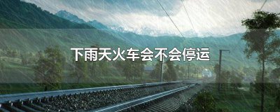 ​下暴雨火车会停吗 下大雨火车会停吗